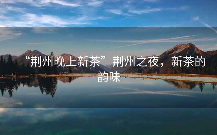 “荊州晚上新茶”荊州之夜，新茶的韻味