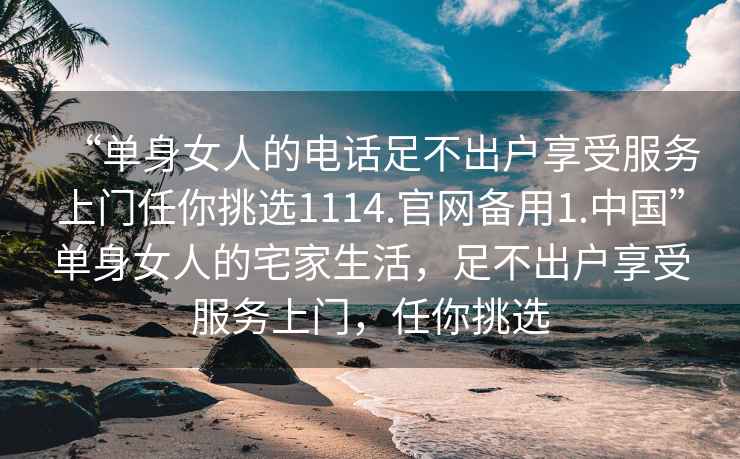“單身女人的電話(huà)足不出戶(hù)享受服務(wù)上門(mén)任你挑選1114.官網(wǎng)備用1.中國”單身女人的宅家生活，足不出戶(hù)享受服務(wù)上門(mén)，任你挑選