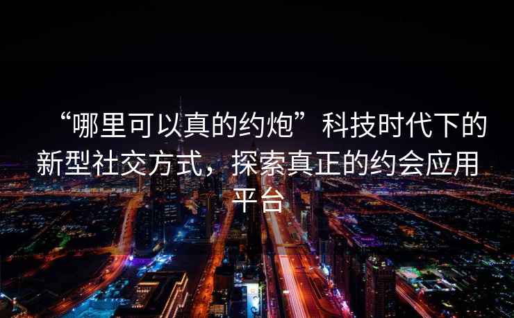 “哪里可以真的約炮”科技時(shí)代下的新型社交方式，探索真正的約會(huì )應用平臺