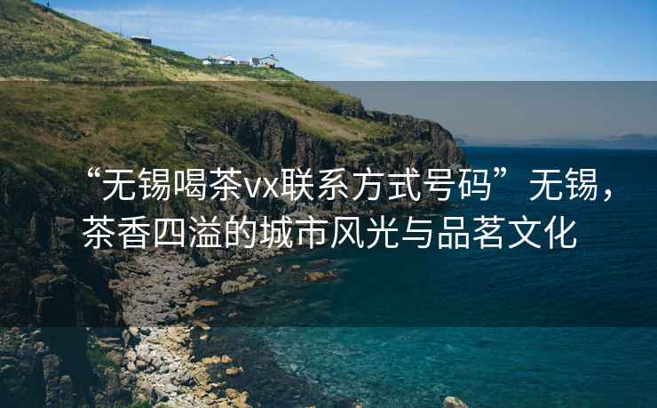 “無(wú)錫喝茶vx聯(lián)系方式號碼”無(wú)錫，茶香四溢的城市風(fēng)光與品茗文化