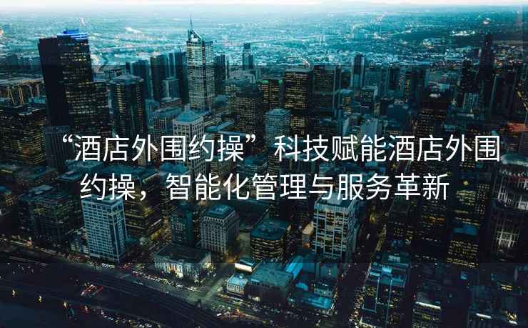“酒店外圍約操”科技賦能酒店外圍約操，智能化管理與服務(wù)革新