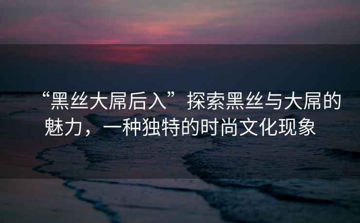“黑絲大屌后入”探索黑絲與大屌的魅力，一種獨特的時(shí)尚文化現象