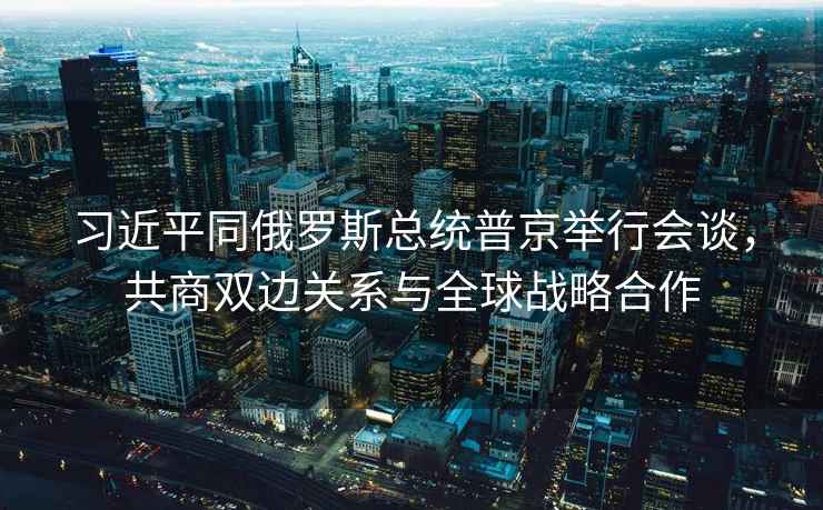 習近平同俄羅斯總統普京舉行會(huì )談，共商雙邊關(guān)系與全球戰略合作