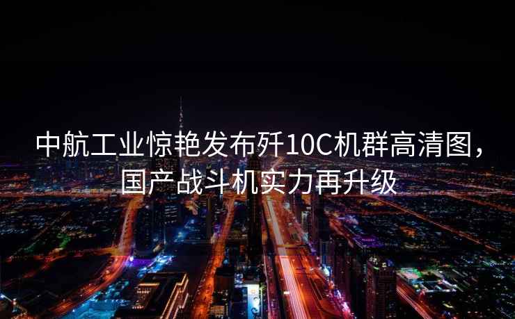 中航工業(yè)驚艷發(fā)布殲10C機群高清圖，國產(chǎn)戰斗機實(shí)力再升級