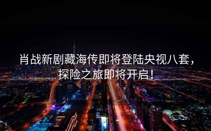 肖戰新劇藏海傳即將登陸央視八套，探險之旅即將開(kāi)啟！