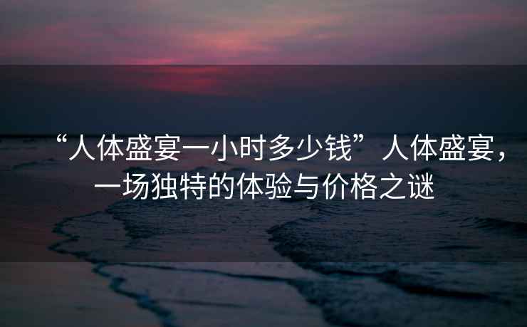 “人體盛宴一小時(shí)多少錢(qián)”人體盛宴，一場(chǎng)獨特的體驗與價(jià)格之謎