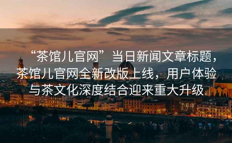 “茶館兒官網(wǎng)”當日新聞文章標題，茶館兒官網(wǎng)全新改版上線(xiàn)，用戶(hù)體驗與茶文化深度結合迎來(lái)重大升級