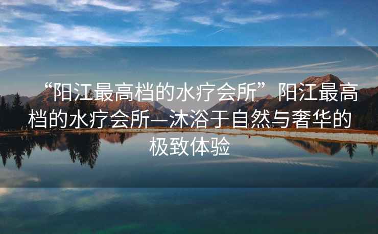 “陽(yáng)江最高檔的水療會(huì )所”陽(yáng)江最高檔的水療會(huì )所—沐浴于自然與奢華的極致體驗