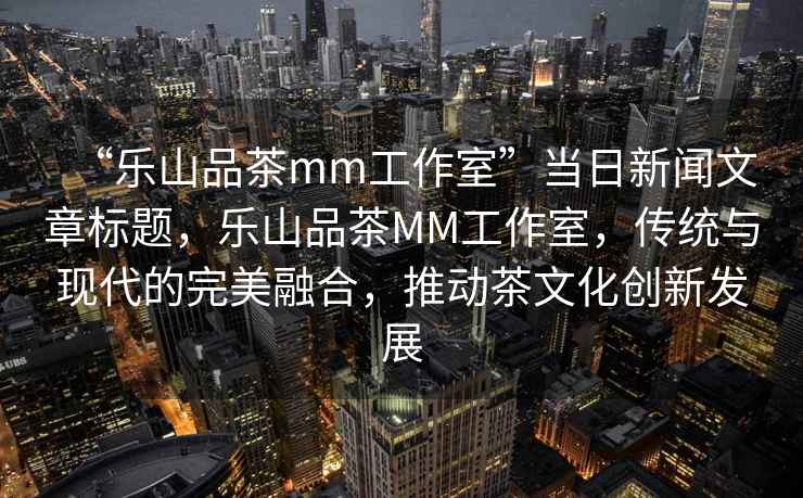 “樂(lè )山品茶mm工作室”當日新聞文章標題，樂(lè )山品茶MM工作室，傳統與現代的完美融合，推動(dòng)茶文化創(chuàng  )新發(fā)展