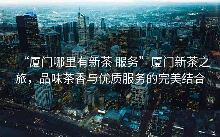 “廈門(mén)哪里有新茶 服務(wù)”廈門(mén)新茶之旅，品味茶香與優(yōu)質(zhì)服務(wù)的完美結合