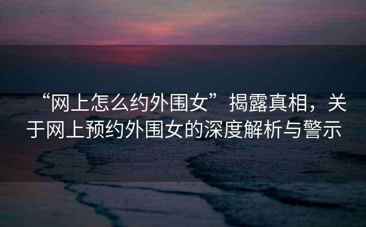 “網(wǎng)上怎么約外圍女”揭露真相，關(guān)于網(wǎng)上預約外圍女的深度解析與警示