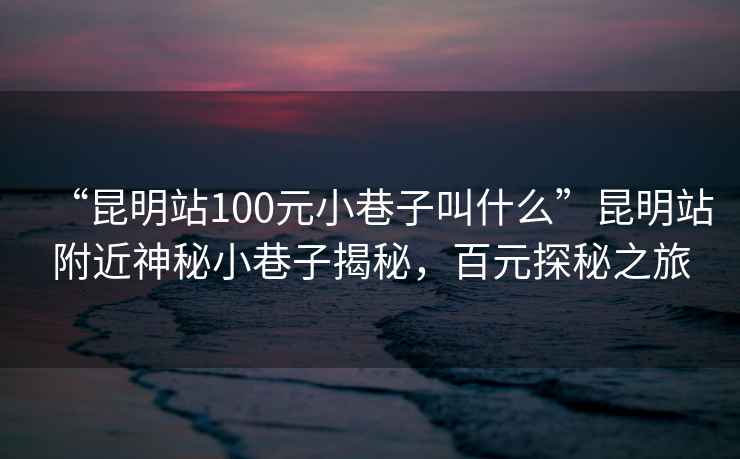 “昆明站100元小巷子叫什么”昆明站附近神秘小巷子揭秘，百元探秘之旅