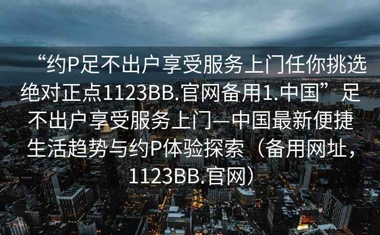 “約P足不出戶(hù)享受服務(wù)上門(mén)任你挑選絕對正點(diǎn)1123BB.官網(wǎng)備用1.中國”足不出戶(hù)享受服務(wù)上門(mén)—中國最新便捷生活趨勢與約P體驗探索（備用網(wǎng)址，1123BB.官網(wǎng)）