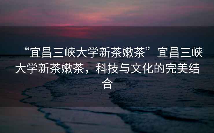 “宜昌三峽大學(xué)新茶嫩茶”宜昌三峽大學(xué)新茶嫩茶，科技與文化的完美結合