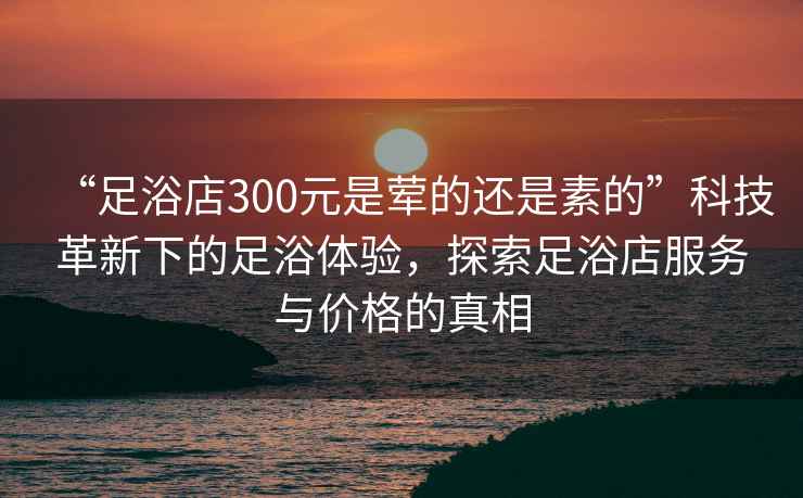 “足浴店300元是葷的還是素的”科技革新下的足浴體驗，探索足浴店服務(wù)與價(jià)格的真相