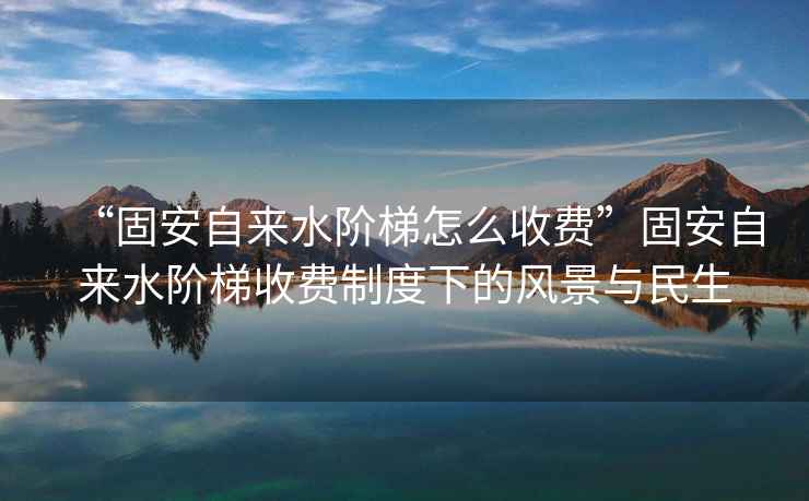 “固安自來(lái)水階梯怎么收費”固安自來(lái)水階梯收費制度下的風(fēng)景與民生
