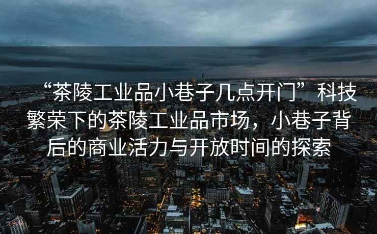 “茶陵工業(yè)品小巷子幾點(diǎn)開(kāi)門(mén)”科技繁榮下的茶陵工業(yè)品市場(chǎng)，小巷子背后的商業(yè)活力與開(kāi)放時(shí)間的探索