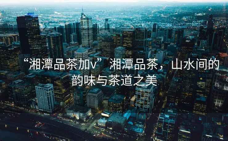 “湘潭品茶加v”湘潭品茶，山水間的韻味與茶道之美