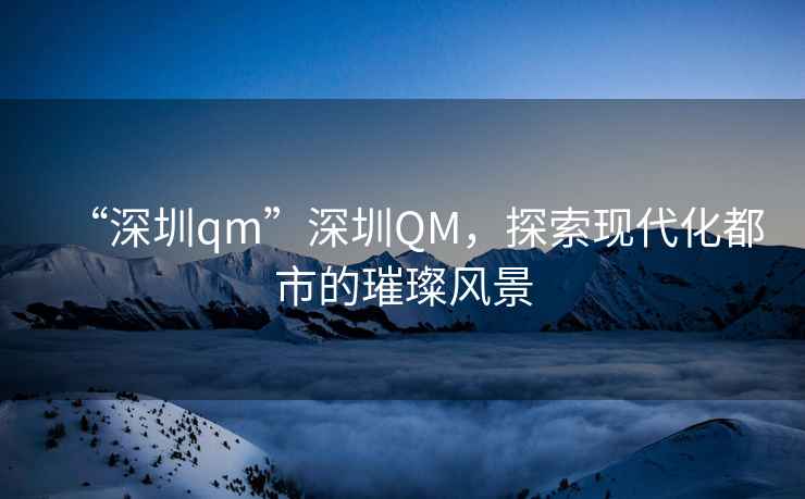 “深圳qm”深圳QM，探索現代化都市的璀璨風(fēng)景
