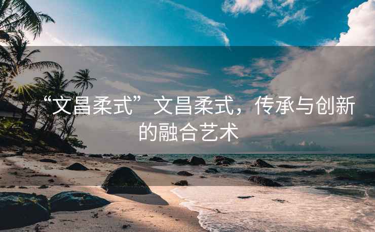 “文昌柔式”文昌柔式，傳承與創(chuàng  )新的融合藝術(shù)
