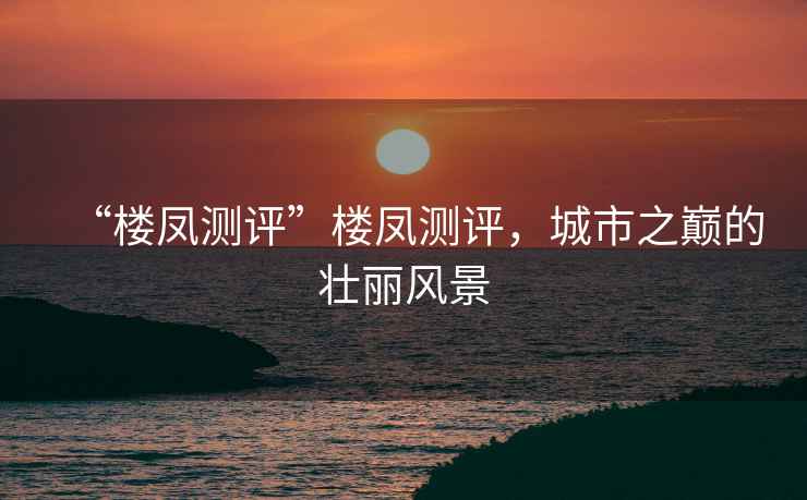 “樓鳳測評”樓鳳測評，城市之巔的壯麗風(fēng)景