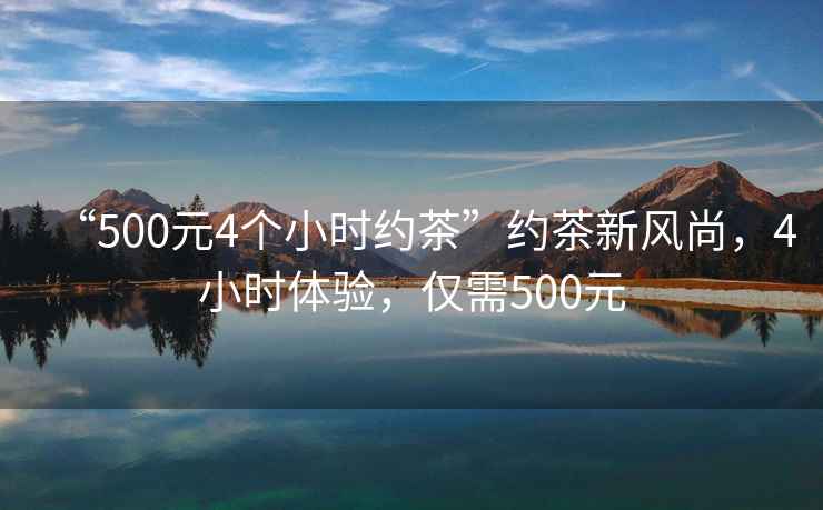 “500元4個(gè)小時(shí)約茶”約茶新風(fēng)尚，4小時(shí)體驗，僅需500元