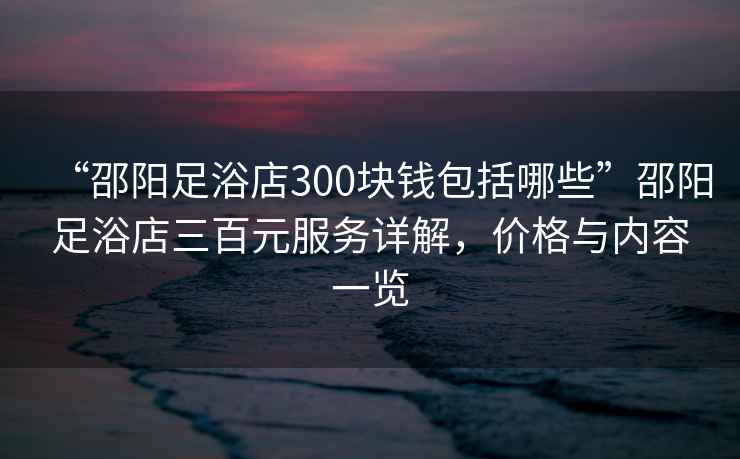 “邵陽(yáng)足浴店300塊錢(qián)包括哪些”邵陽(yáng)足浴店三百元服務(wù)詳解，價(jià)格與內容一覽