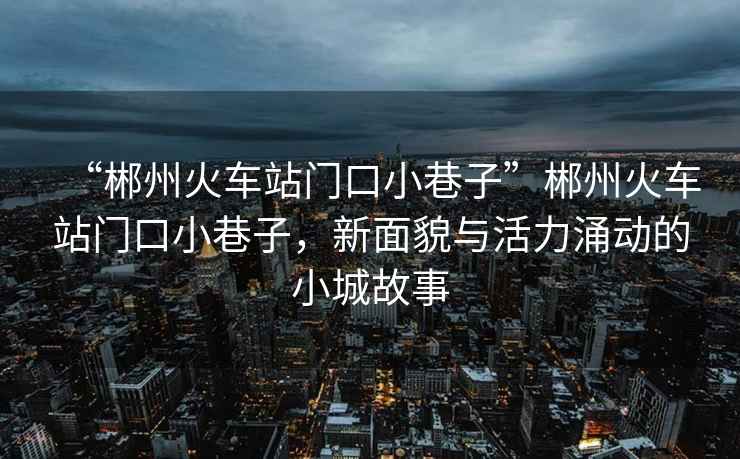 “郴州火車(chē)站門(mén)口小巷子”郴州火車(chē)站門(mén)口小巷子，新面貌與活力涌動(dòng)的小城故事