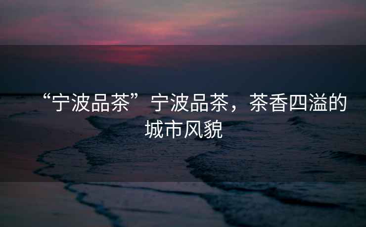 “寧波品茶”寧波品茶，茶香四溢的城市風(fēng)貌