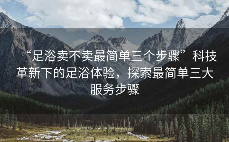“足浴賣(mài)不賣(mài)最簡(jiǎn)單三個(gè)步驟”科技革新下的足浴體驗，探索最簡(jiǎn)單三大服務(wù)步驟