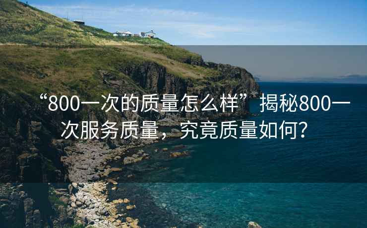“800一次的質(zhì)量怎么樣”揭秘800一次服務(wù)質(zhì)量，究竟質(zhì)量如何？