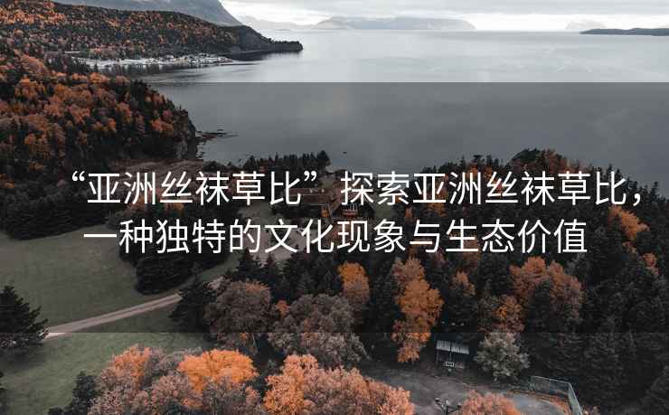 “亞洲絲襪草比”探索亞洲絲襪草比，一種獨特的文化現象與生態(tài)價(jià)值