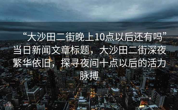 “大沙田二街晚上10點(diǎn)以后還有嗎”當日新聞文章標題，大沙田二街深夜繁華依舊，探尋夜間十點(diǎn)以后的活力脈搏