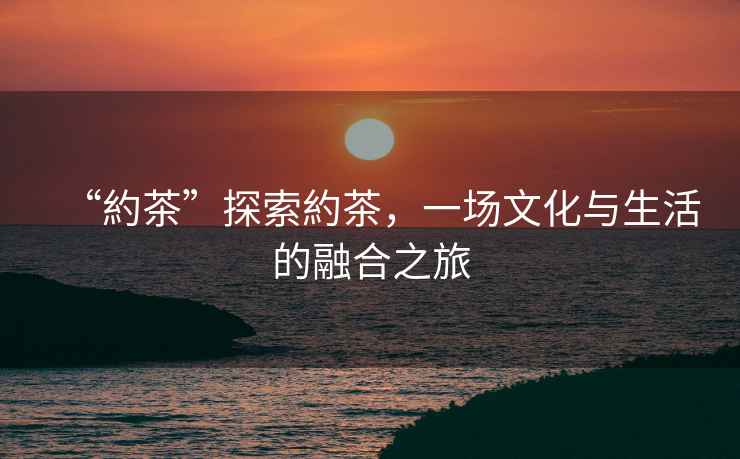 “約茶”探索約茶，一場(chǎng)文化與生活的融合之旅