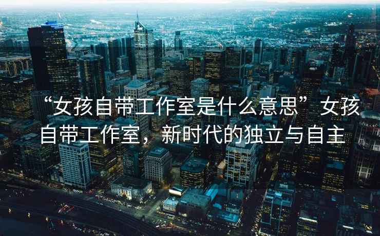 “女孩自帶工作室是什么意思”女孩自帶工作室，新時(shí)代的獨立與自主