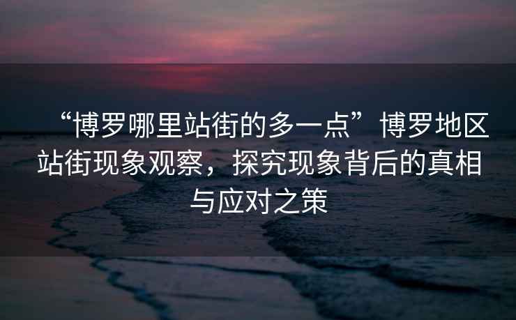 “博羅哪里站街的多一點(diǎn)”博羅地區站街現象觀(guān)察，探究現象背后的真相與應對之策