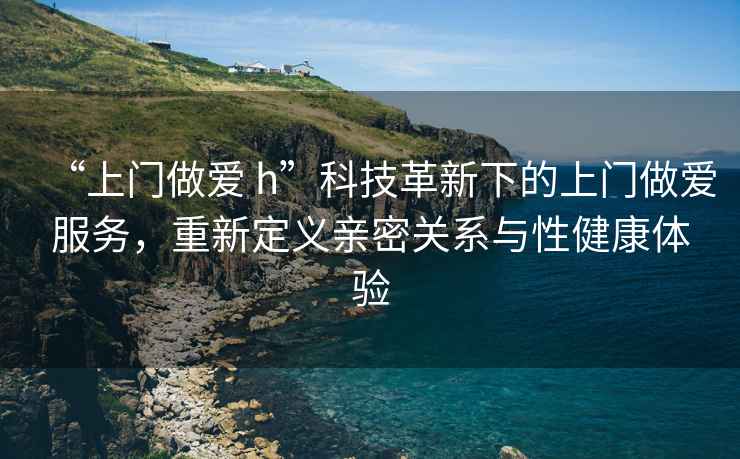 “上門(mén)做愛(ài) h”科技革新下的上門(mén)做愛(ài)服務(wù)，重新定義親密關(guān)系與性健康體驗