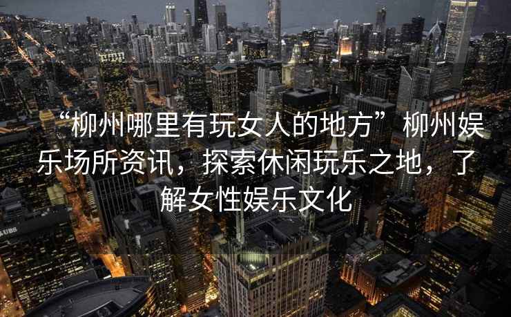 “柳州哪里有玩女人的地方”柳州娛樂(lè )場(chǎng)所資訊，探索休閑玩樂(lè )之地，了解女性?shī)蕵?lè )文化