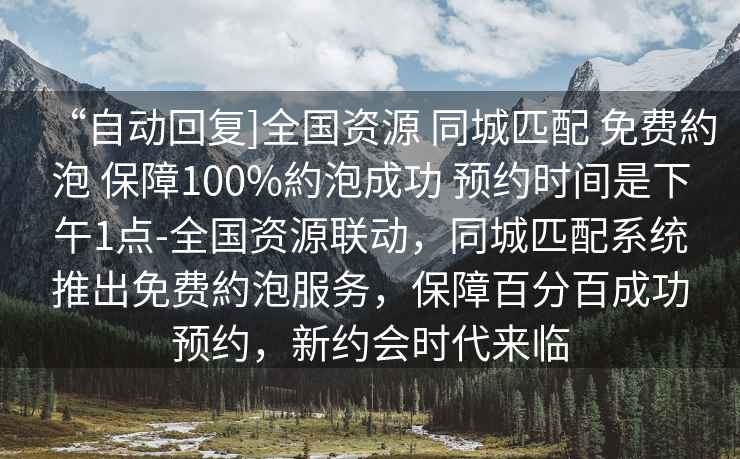 “自動(dòng)回復]全國資源 同城匹配 免費約泡 保障100%約泡成功 預約時(shí)間是下午1點(diǎn)-全國資源聯(lián)動(dòng)，同城匹配系統推出免費約泡服務(wù)，保障百分百成功預約，新約會(huì )時(shí)代來(lái)臨