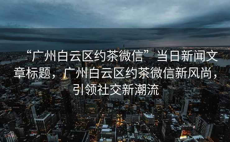 “廣州白云區約茶微信”當日新聞文章標題，廣州白云區約茶微信新風(fēng)尚，引領(lǐng)社交新潮流