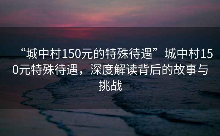 “城中村150元的特殊待遇”城中村150元特殊待遇，深度解讀背后的故事與挑戰