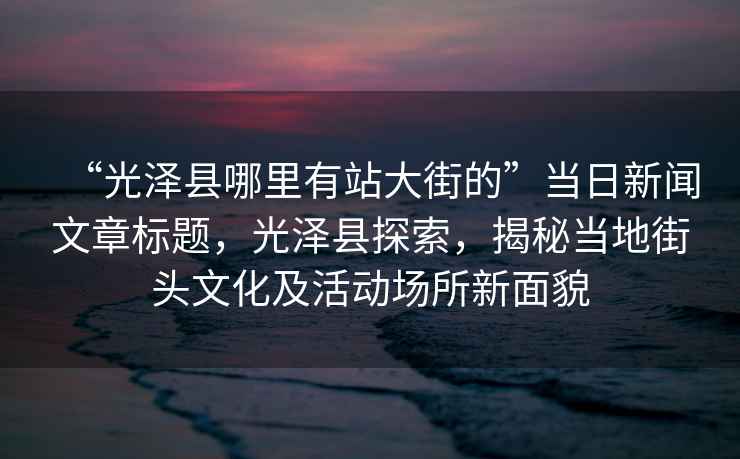 “光澤縣哪里有站大街的”當日新聞文章標題，光澤縣探索，揭秘當地街頭文化及活動(dòng)場(chǎng)所新面貌