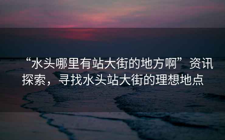 “水頭哪里有站大街的地方啊”資訊探索，尋找水頭站大街的理想地點(diǎn)