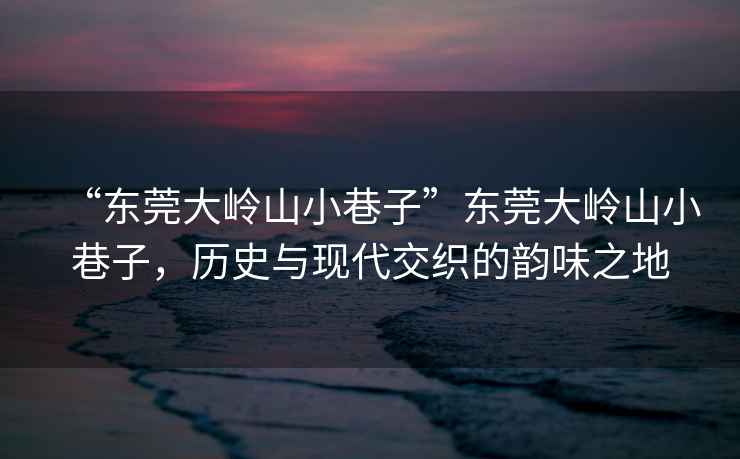 “東莞大嶺山小巷子”東莞大嶺山小巷子，歷史與現代交織的韻味之地