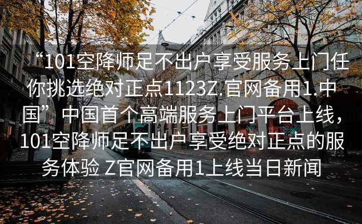 “101空降師足不出戶(hù)享受服務(wù)上門(mén)任你挑選絕對正點(diǎn)1123Z.官網(wǎng)備用1.中國”中國首個(gè)高端服務(wù)上門(mén)平臺上線(xiàn)，101空降師足不出戶(hù)享受絕對正點(diǎn)的服務(wù)體驗 Z官網(wǎng)備用1上線(xiàn)當日新聞