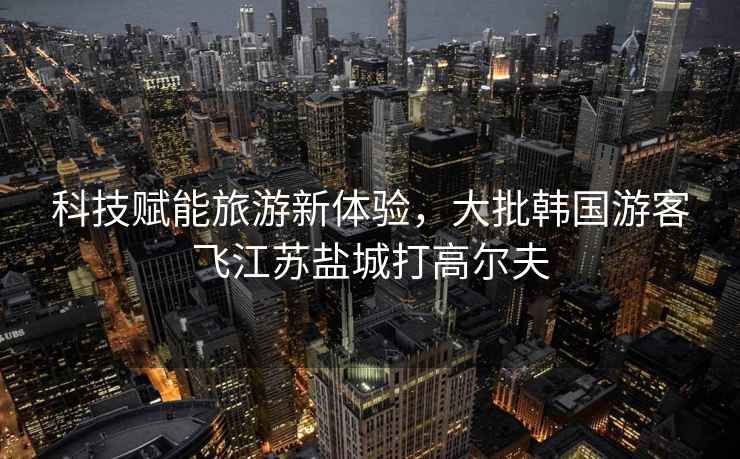 科技賦能旅游新體驗，大批韓國游客飛江蘇鹽城打高爾夫