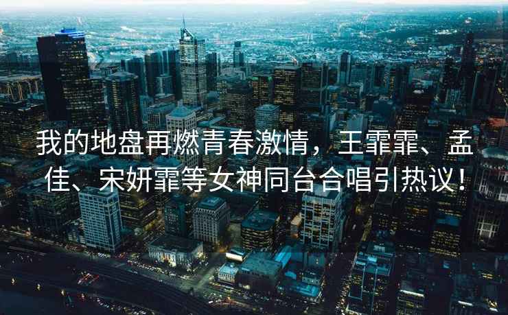 我的地盤(pán)再燃青春激情，王霏霏、孟佳、宋妍霏等女神同臺合唱引熱議！