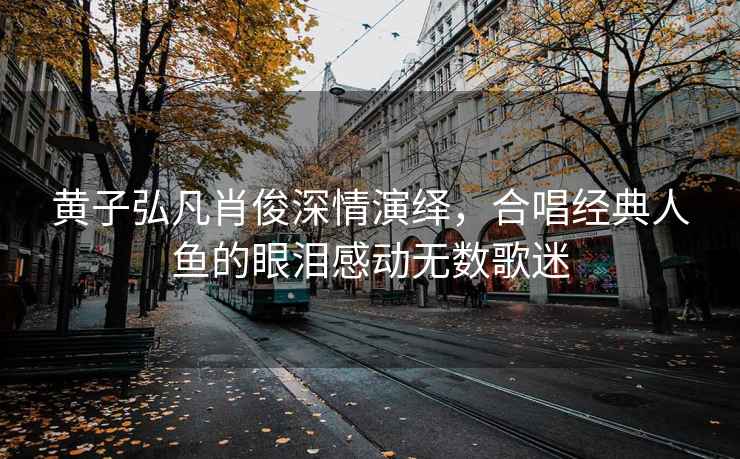 黃子弘凡肖俊深情演繹，合唱經(jīng)典人魚(yú)的眼淚感動(dòng)無(wú)數歌迷