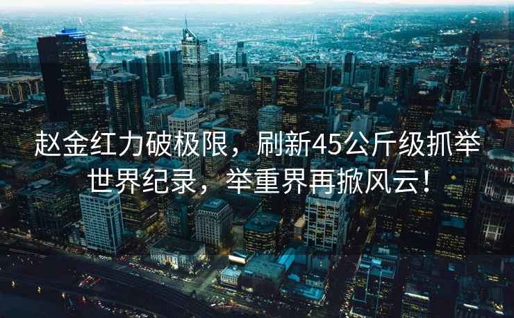 趙金紅力破極限，刷新45公斤級抓舉世界紀錄，舉重界再掀風(fēng)云！