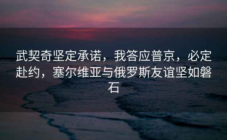 武契奇堅定承諾，我答應普京，必定赴約，塞爾維亞與俄羅斯友誼堅如磐石